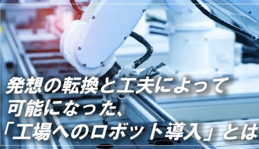 工場へのロボット導入を可能にした「発想の転換と工夫」とは？事例も紹介